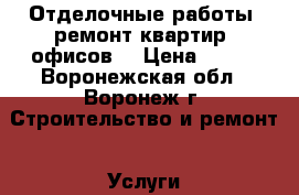 Отделочные работы, ремонт квартир, офисов. › Цена ­ 100 - Воронежская обл., Воронеж г. Строительство и ремонт » Услуги   